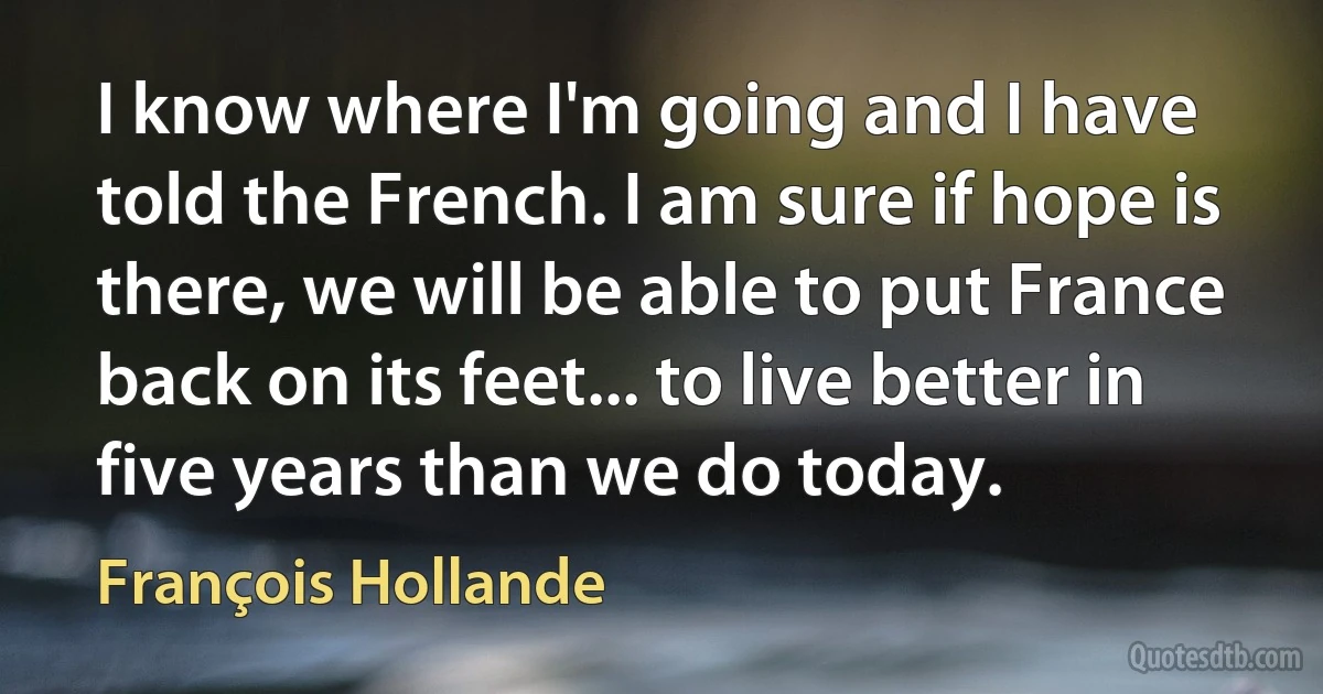 I know where I'm going and I have told the French. I am sure if hope is there, we will be able to put France back on its feet... to live better in five years than we do today. (François Hollande)