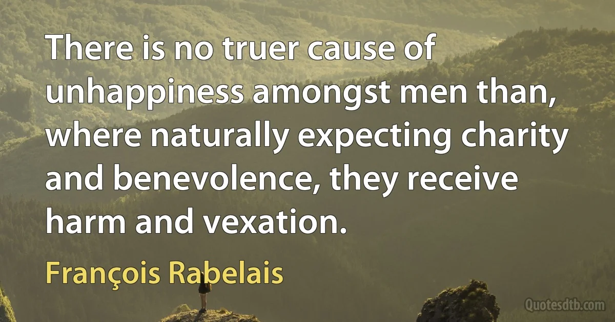 There is no truer cause of unhappiness amongst men than, where naturally expecting charity and benevolence, they receive harm and vexation. (François Rabelais)