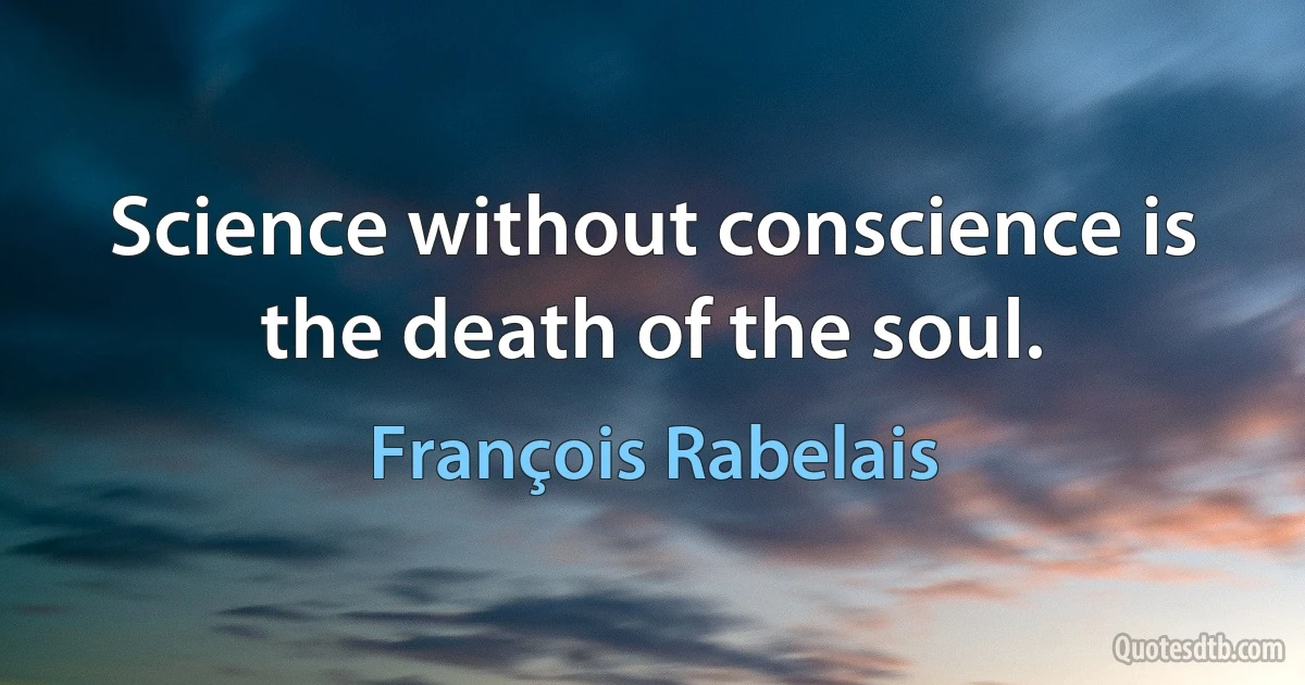 Science without conscience is the death of the soul. (François Rabelais)