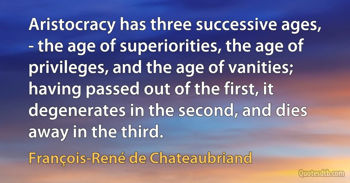 Aristocracy has three successive ages, - the age of superiorities, the age of privileges, and the age of vanities; having passed out of the first, it degenerates in the second, and dies away in the third. (François-René de Chateaubriand)