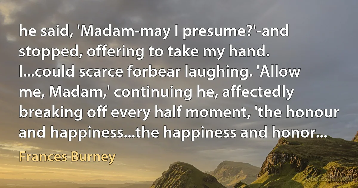 he said, 'Madam-may I presume?'-and stopped, offering to take my hand. I...could scarce forbear laughing. 'Allow me, Madam,' continuing he, affectedly breaking off every half moment, 'the honour and happiness...the happiness and honor... (Frances Burney)