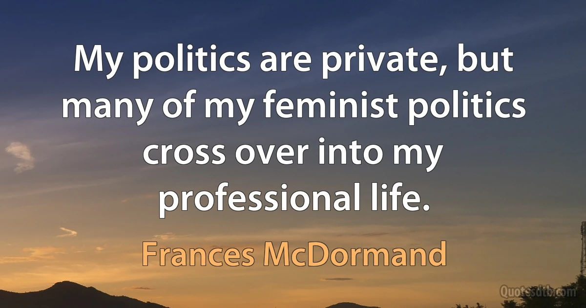 My politics are private, but many of my feminist politics cross over into my professional life. (Frances McDormand)