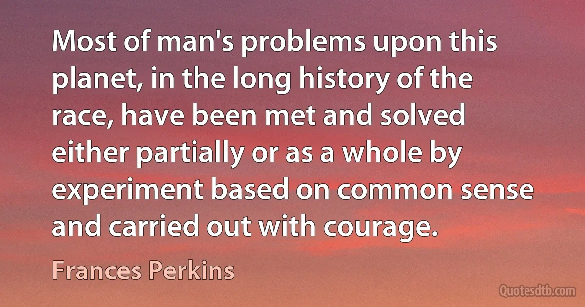 Most of man's problems upon this planet, in the long history of the race, have been met and solved either partially or as a whole by experiment based on common sense and carried out with courage. (Frances Perkins)