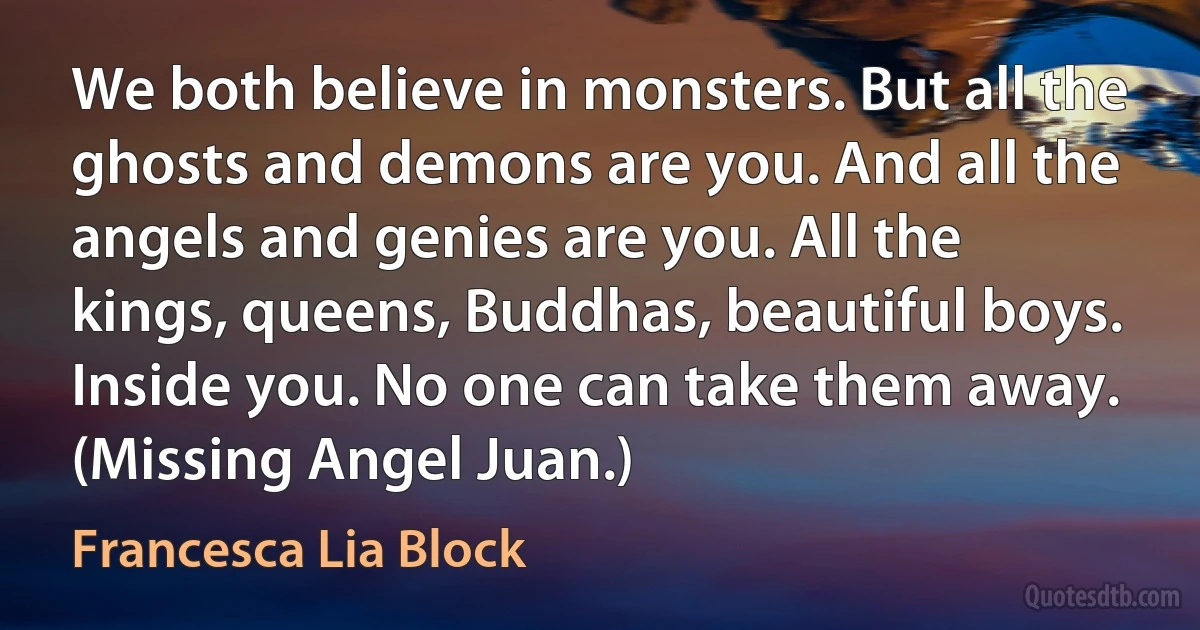 We both believe in monsters. But all the ghosts and demons are you. And all the angels and genies are you. All the kings, queens, Buddhas, beautiful boys. Inside you. No one can take them away. (Missing Angel Juan.) (Francesca Lia Block)