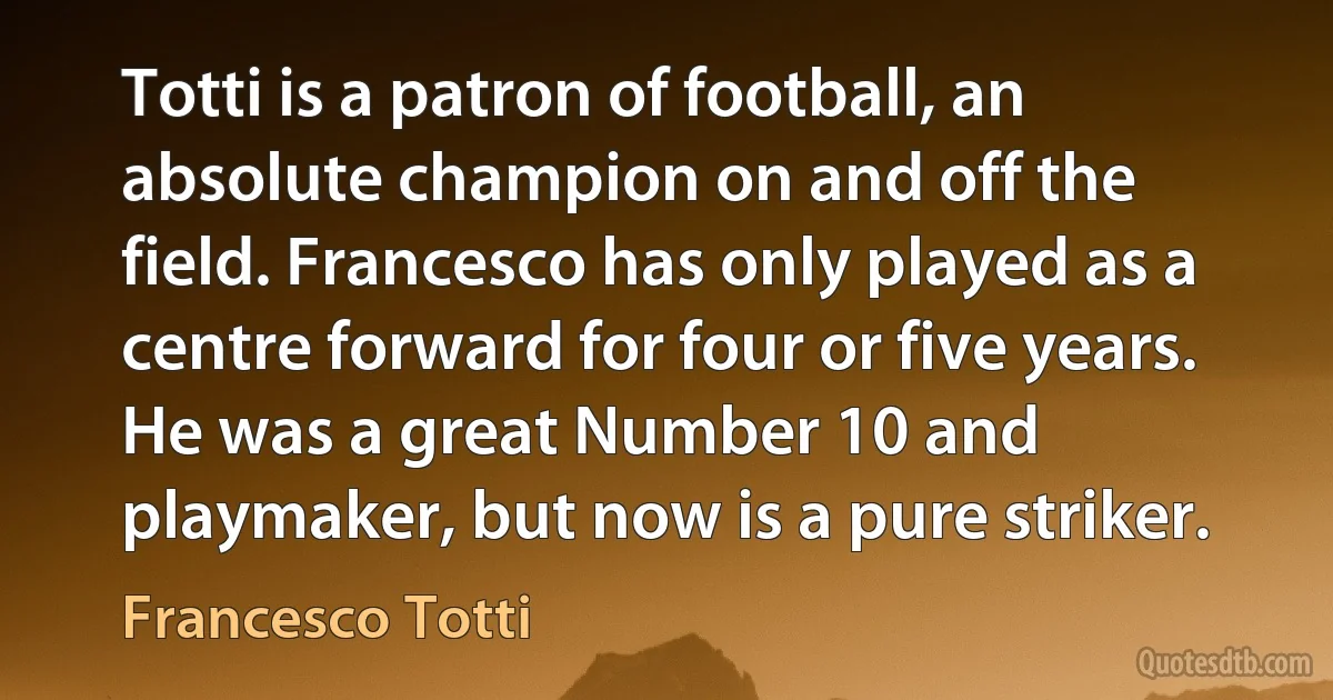 Totti is a patron of football, an absolute champion on and off the field. Francesco has only played as a centre forward for four or five years. He was a great Number 10 and playmaker, but now is a pure striker. (Francesco Totti)