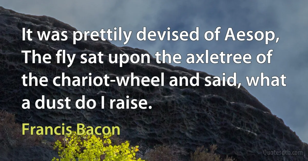 It was prettily devised of Aesop, The fly sat upon the axletree of the chariot-wheel and said, what a dust do I raise. (Francis Bacon)