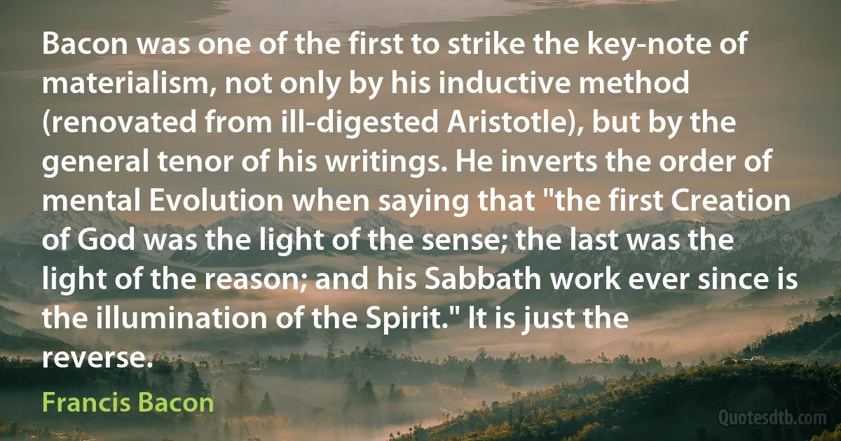 Bacon was one of the first to strike the key-note of materialism, not only by his inductive method (renovated from ill-digested Aristotle), but by the general tenor of his writings. He inverts the order of mental Evolution when saying that "the first Creation of God was the light of the sense; the last was the light of the reason; and his Sabbath work ever since is the illumination of the Spirit." It is just the reverse. (Francis Bacon)