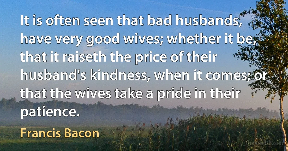 It is often seen that bad husbands, have very good wives; whether it be, that it raiseth the price of their husband's kindness, when it comes; or that the wives take a pride in their patience. (Francis Bacon)