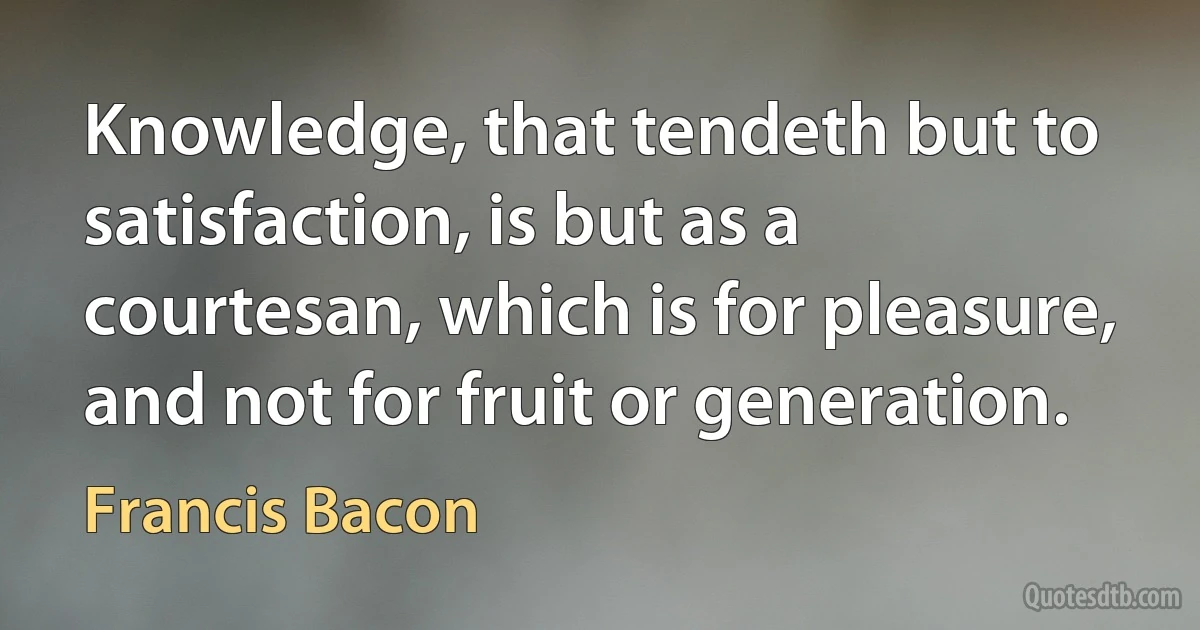 Knowledge, that tendeth but to satisfaction, is but as a courtesan, which is for pleasure, and not for fruit or generation. (Francis Bacon)