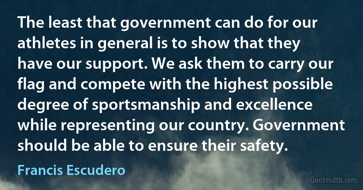 The least that government can do for our athletes in general is to show that they have our support. We ask them to carry our flag and compete with the highest possible degree of sportsmanship and excellence while representing our country. Government should be able to ensure their safety. (Francis Escudero)