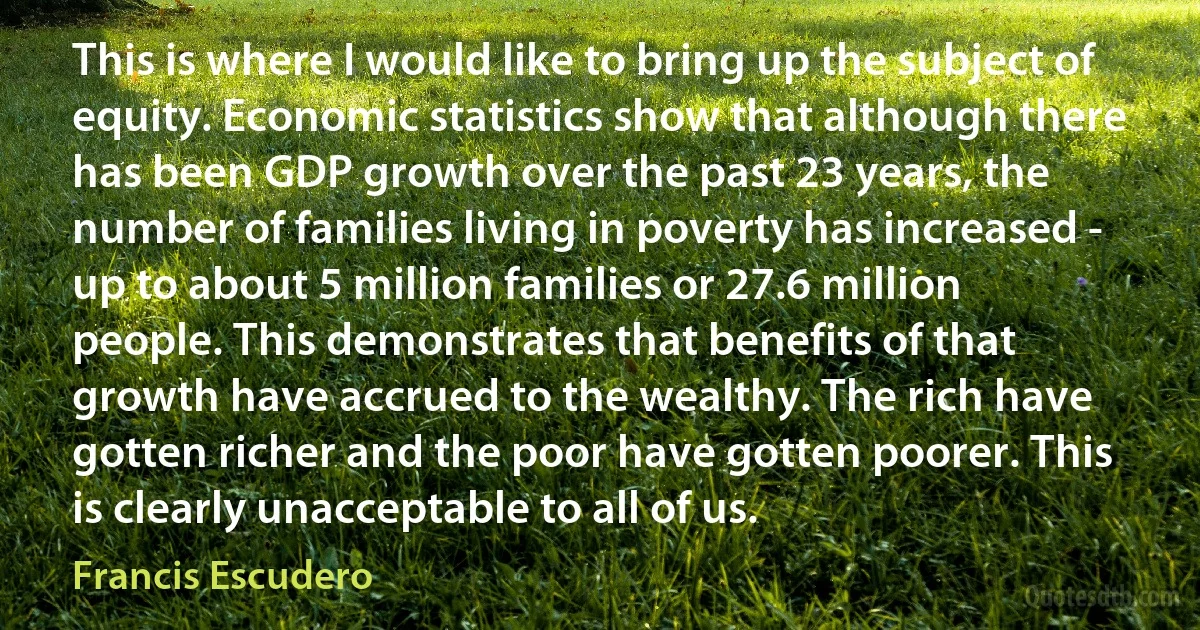 This is where I would like to bring up the subject of equity. Economic statistics show that although there has been GDP growth over the past 23 years, the number of families living in poverty has increased - up to about 5 million families or 27.6 million people. This demonstrates that benefits of that growth have accrued to the wealthy. The rich have gotten richer and the poor have gotten poorer. This is clearly unacceptable to all of us. (Francis Escudero)