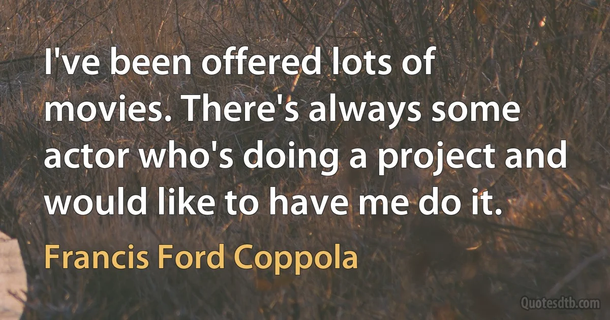 I've been offered lots of movies. There's always some actor who's doing a project and would like to have me do it. (Francis Ford Coppola)