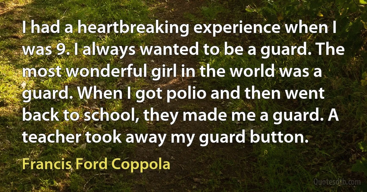 I had a heartbreaking experience when I was 9. I always wanted to be a guard. The most wonderful girl in the world was a guard. When I got polio and then went back to school, they made me a guard. A teacher took away my guard button. (Francis Ford Coppola)