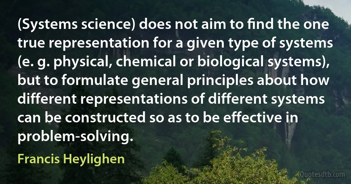 (Systems science) does not aim to ﬁnd the one true representation for a given type of systems (e. g. physical, chemical or biological systems), but to formulate general principles about how different representations of different systems can be constructed so as to be effective in problem-solving. (Francis Heylighen)