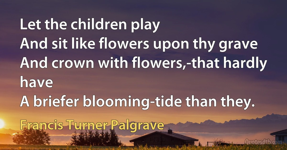 Let the children play
And sit like flowers upon thy grave
And crown with flowers,-that hardly have
A briefer blooming-tide than they. (Francis Turner Palgrave)