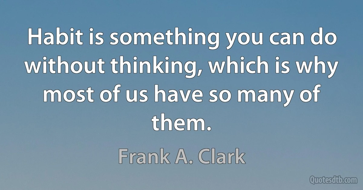 Habit is something you can do without thinking, which is why most of us have so many of them. (Frank A. Clark)