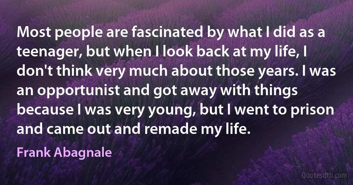 Most people are fascinated by what I did as a teenager, but when I look back at my life, I don't think very much about those years. I was an opportunist and got away with things because I was very young, but I went to prison and came out and remade my life. (Frank Abagnale)