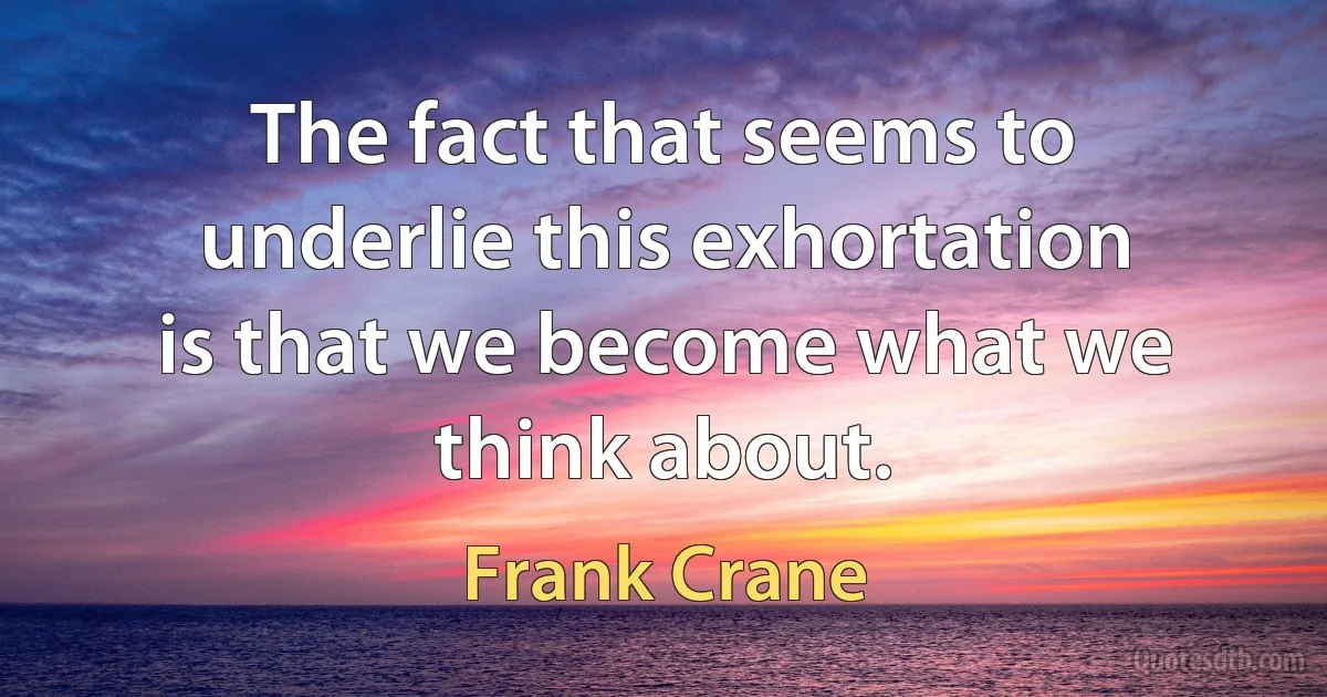 The fact that seems to underlie this exhortation is that we become what we think about. (Frank Crane)