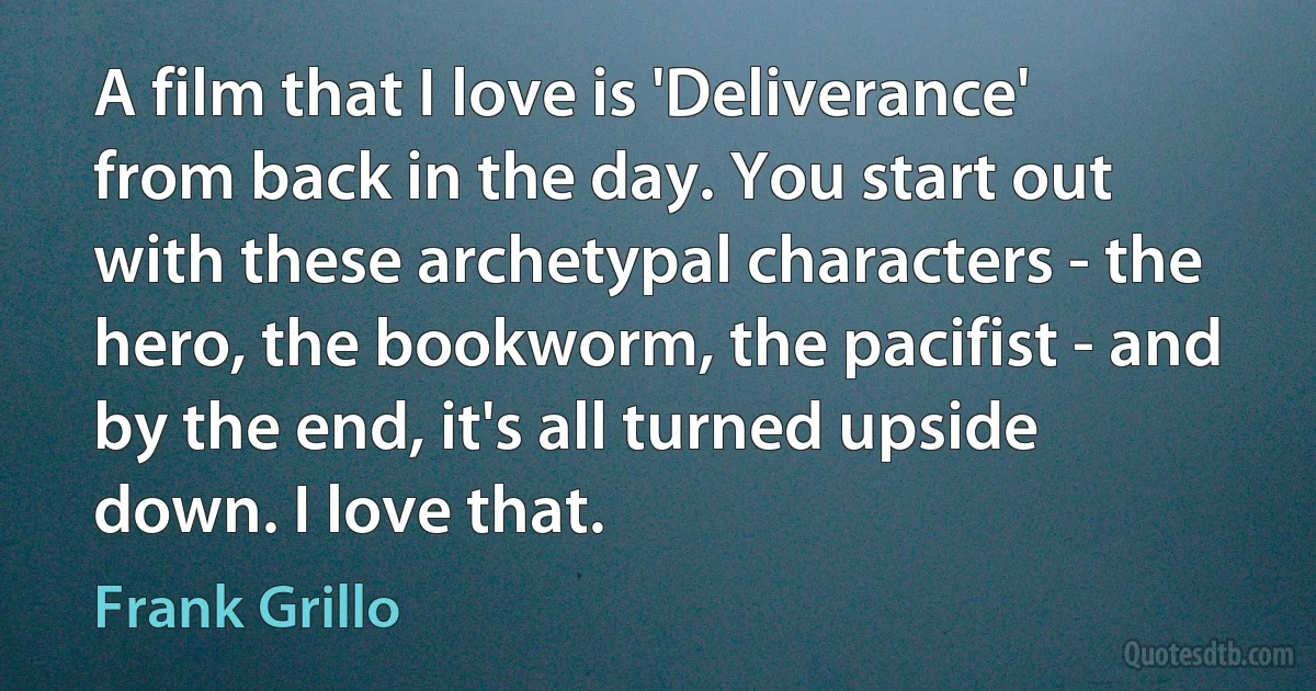 A film that I love is 'Deliverance' from back in the day. You start out with these archetypal characters - the hero, the bookworm, the pacifist - and by the end, it's all turned upside down. I love that. (Frank Grillo)