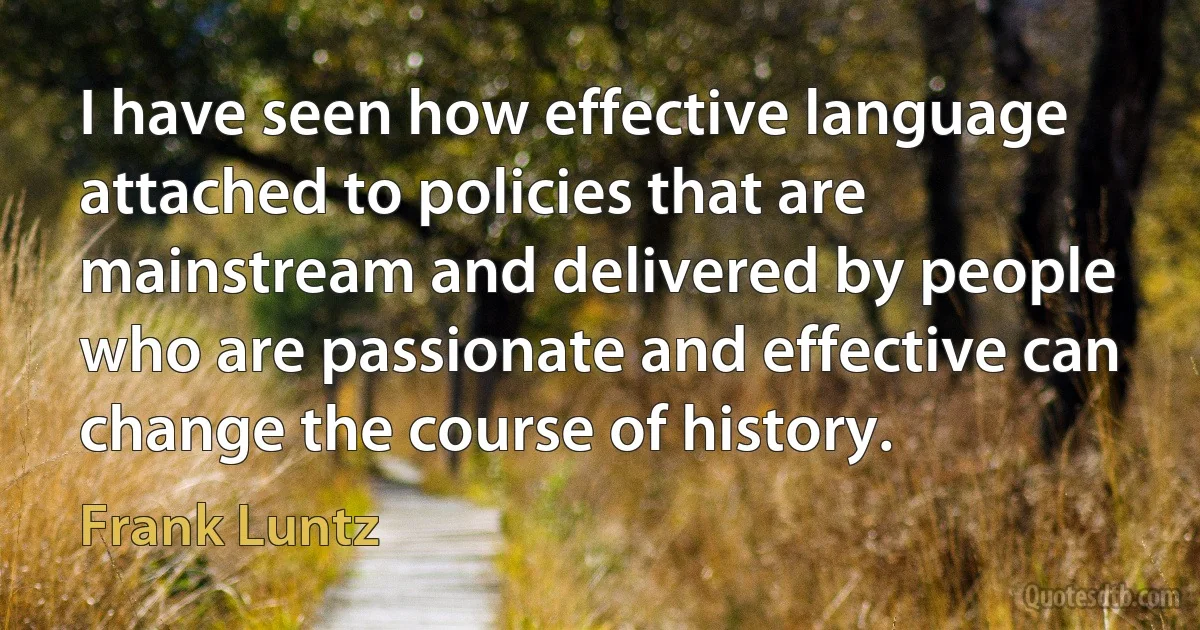 I have seen how effective language attached to policies that are mainstream and delivered by people who are passionate and effective can change the course of history. (Frank Luntz)