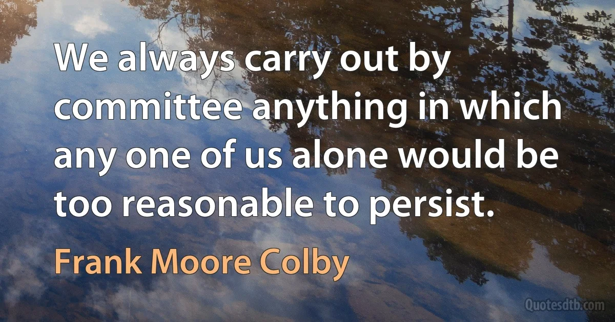 We always carry out by committee anything in which any one of us alone would be too reasonable to persist. (Frank Moore Colby)