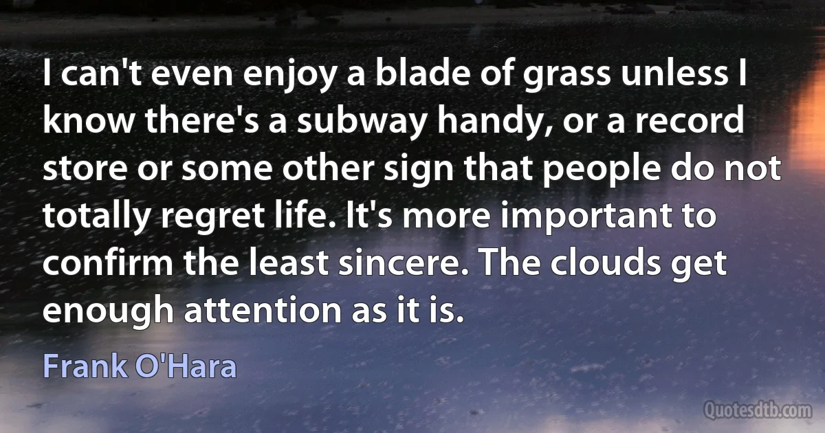 I can't even enjoy a blade of grass unless I know there's a subway handy, or a record store or some other sign that people do not totally regret life. It's more important to confirm the least sincere. The clouds get enough attention as it is. (Frank O'Hara)