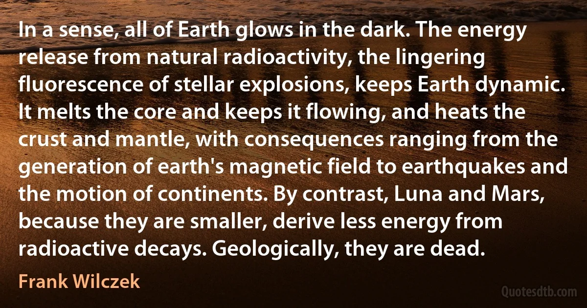 In a sense, all of Earth glows in the dark. The energy release from natural radioactivity, the lingering fluorescence of stellar explosions, keeps Earth dynamic. It melts the core and keeps it flowing, and heats the crust and mantle, with consequences ranging from the generation of earth's magnetic field to earthquakes and the motion of continents. By contrast, Luna and Mars, because they are smaller, derive less energy from radioactive decays. Geologically, they are dead. (Frank Wilczek)