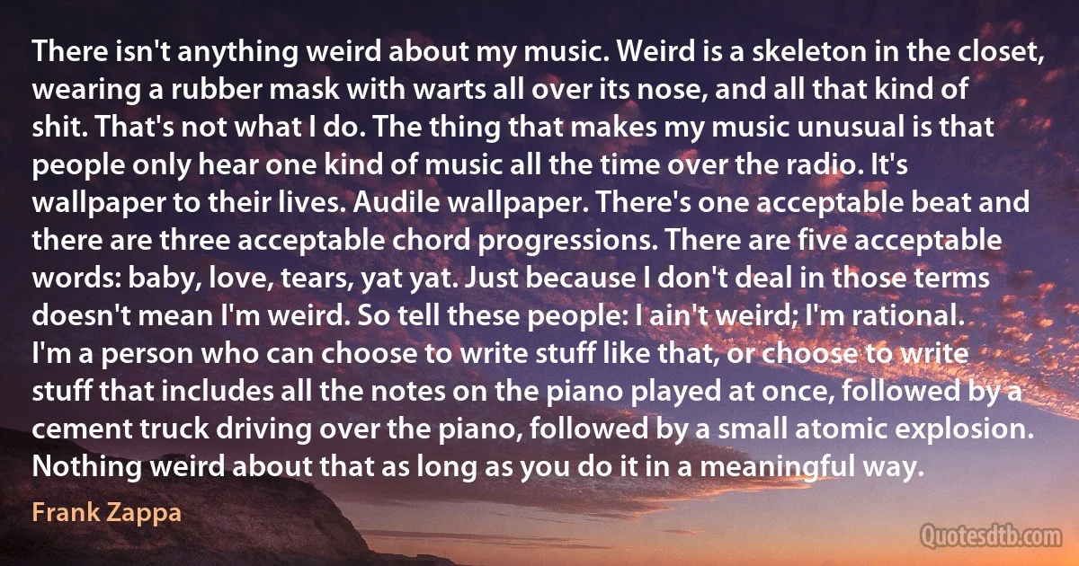 There isn't anything weird about my music. Weird is a skeleton in the closet, wearing a rubber mask with warts all over its nose, and all that kind of shit. That's not what I do. The thing that makes my music unusual is that people only hear one kind of music all the time over the radio. It's wallpaper to their lives. Audile wallpaper. There's one acceptable beat and there are three acceptable chord progressions. There are five acceptable words: baby, love, tears, yat yat. Just because I don't deal in those terms doesn't mean I'm weird. So tell these people: I ain't weird; I'm rational. I'm a person who can choose to write stuff like that, or choose to write stuff that includes all the notes on the piano played at once, followed by a cement truck driving over the piano, followed by a small atomic explosion. Nothing weird about that as long as you do it in a meaningful way. (Frank Zappa)