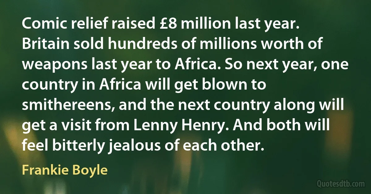 Comic relief raised £8 million last year. Britain sold hundreds of millions worth of weapons last year to Africa. So next year, one country in Africa will get blown to smithereens, and the next country along will get a visit from Lenny Henry. And both will feel bitterly jealous of each other. (Frankie Boyle)