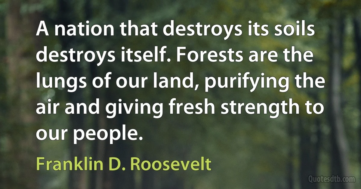 A nation that destroys its soils destroys itself. Forests are the lungs of our land, purifying the air and giving fresh strength to our people. (Franklin D. Roosevelt)