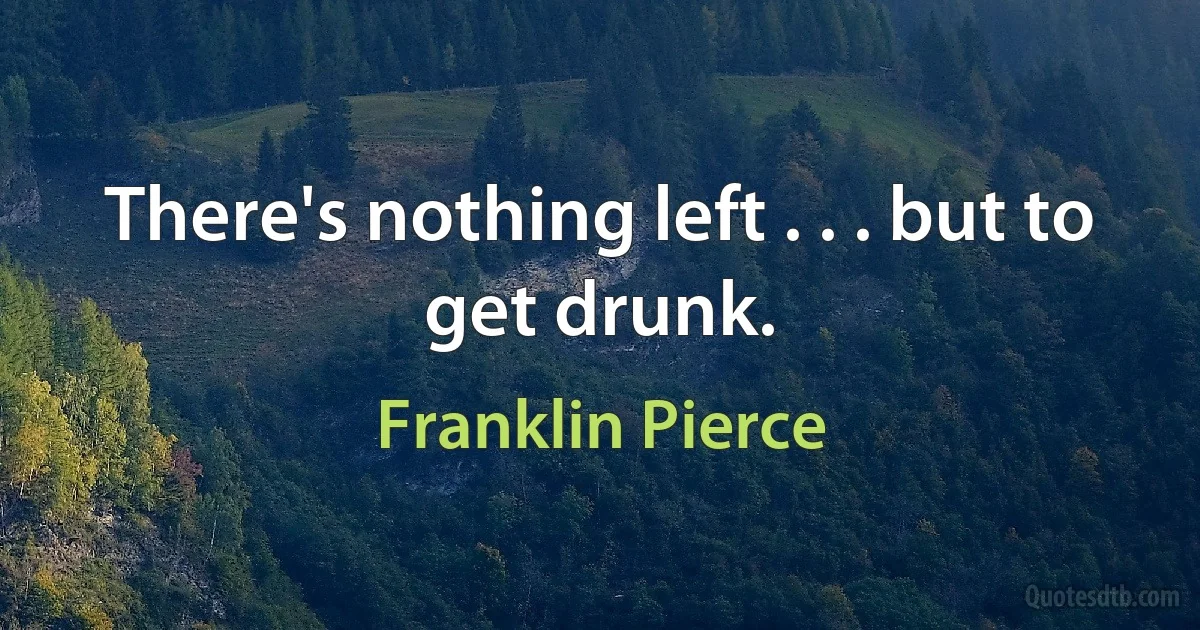 There's nothing left . . . but to get drunk. (Franklin Pierce)