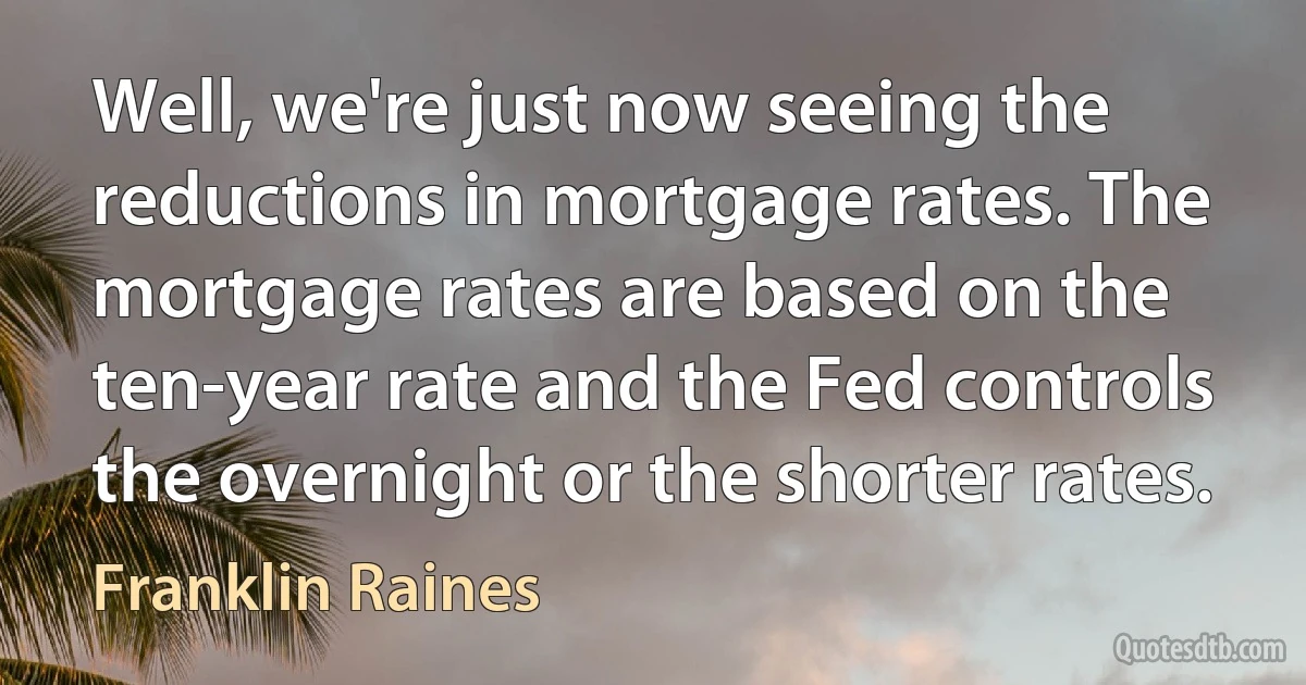 Well, we're just now seeing the reductions in mortgage rates. The mortgage rates are based on the ten-year rate and the Fed controls the overnight or the shorter rates. (Franklin Raines)