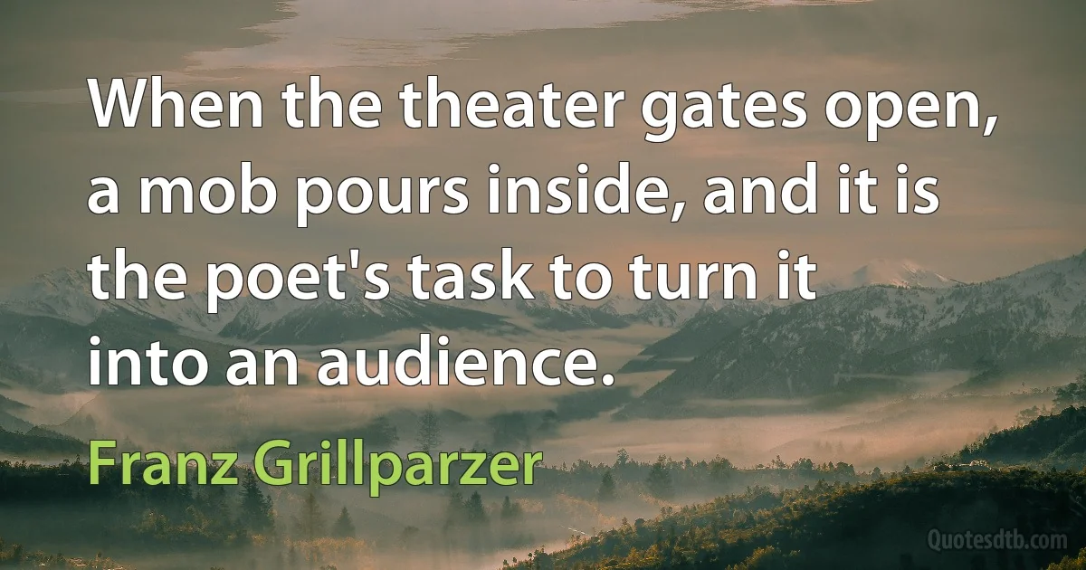 When the theater gates open, a mob pours inside, and it is the poet's task to turn it into an audience. (Franz Grillparzer)