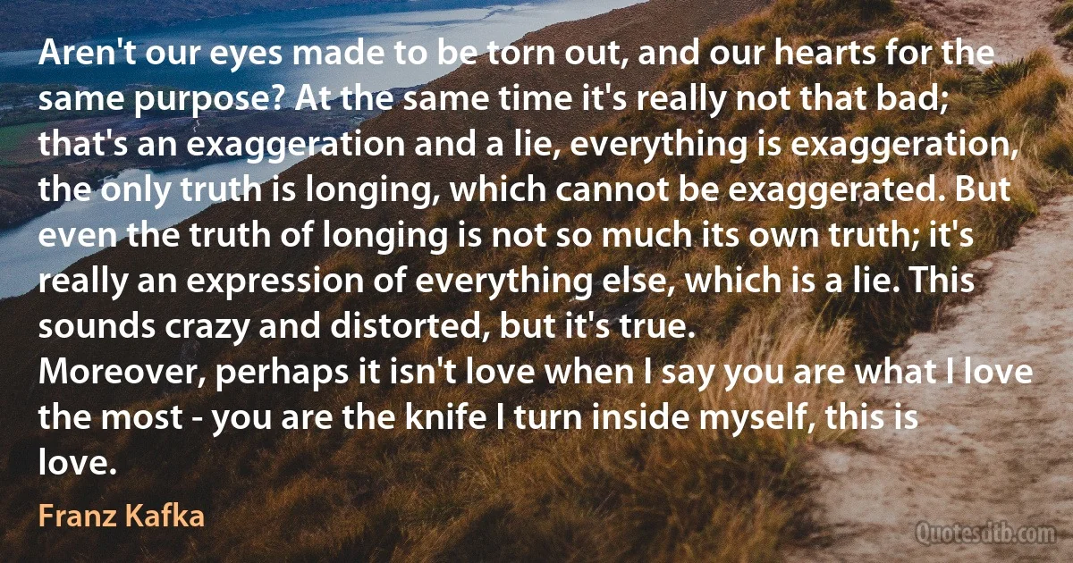 Aren't our eyes made to be torn out, and our hearts for the same purpose? At the same time it's really not that bad; that's an exaggeration and a lie, everything is exaggeration, the only truth is longing, which cannot be exaggerated. But even the truth of longing is not so much its own truth; it's really an expression of everything else, which is a lie. This sounds crazy and distorted, but it's true.
Moreover, perhaps it isn't love when I say you are what I love the most - you are the knife I turn inside myself, this is love. (Franz Kafka)