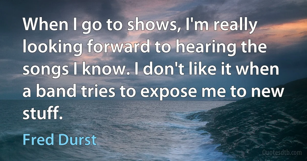 When I go to shows, I'm really looking forward to hearing the songs I know. I don't like it when a band tries to expose me to new stuff. (Fred Durst)