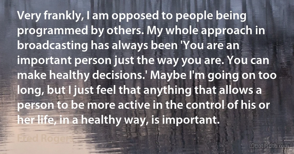 Very frankly, I am opposed to people being programmed by others. My whole approach in broadcasting has always been 'You are an important person just the way you are. You can make healthy decisions.' Maybe I'm going on too long, but I just feel that anything that allows a person to be more active in the control of his or her life, in a healthy way, is important. (Fred Rogers)