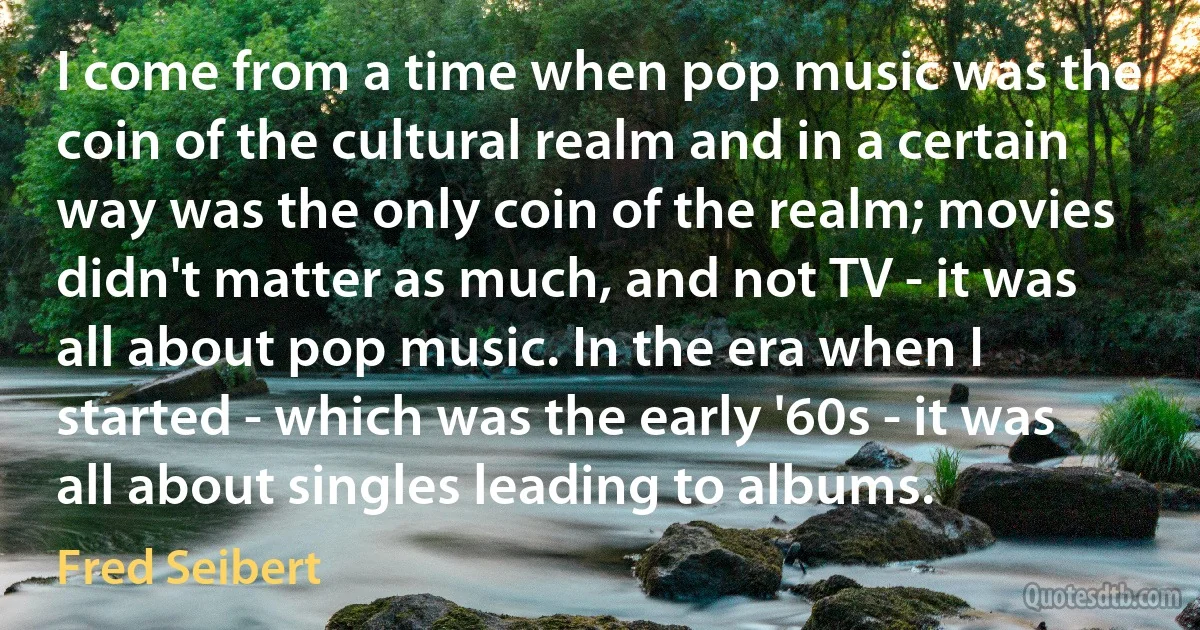 I come from a time when pop music was the coin of the cultural realm and in a certain way was the only coin of the realm; movies didn't matter as much, and not TV - it was all about pop music. In the era when I started - which was the early '60s - it was all about singles leading to albums. (Fred Seibert)