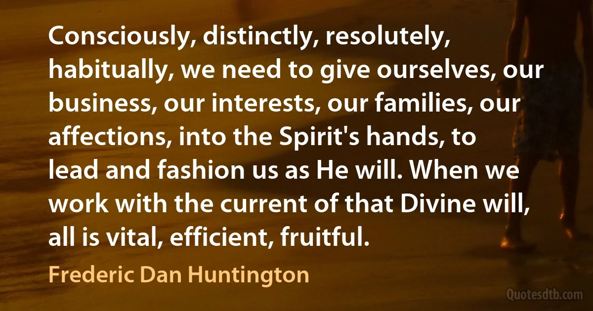 Consciously, distinctly, resolutely, habitually, we need to give ourselves, our business, our interests, our families, our affections, into the Spirit's hands, to lead and fashion us as He will. When we work with the current of that Divine will, all is vital, efficient, fruitful. (Frederic Dan Huntington)