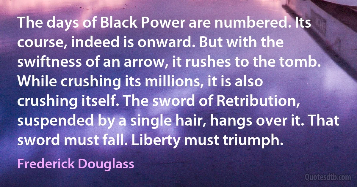 The days of Black Power are numbered. Its course, indeed is onward. But with the swiftness of an arrow, it rushes to the tomb. While crushing its millions, it is also crushing itself. The sword of Retribution, suspended by a single hair, hangs over it. That sword must fall. Liberty must triumph. (Frederick Douglass)