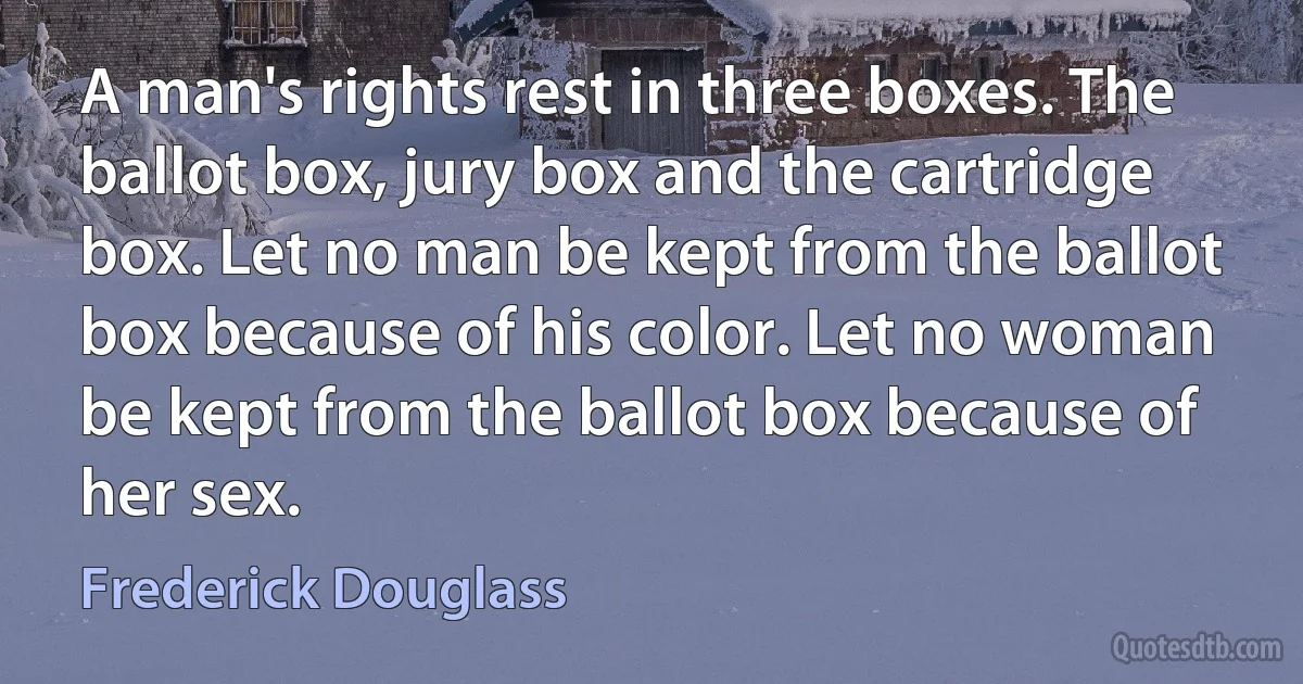 A man's rights rest in three boxes. The ballot box, jury box and the cartridge box. Let no man be kept from the ballot box because of his color. Let no woman be kept from the ballot box because of her sex. (Frederick Douglass)