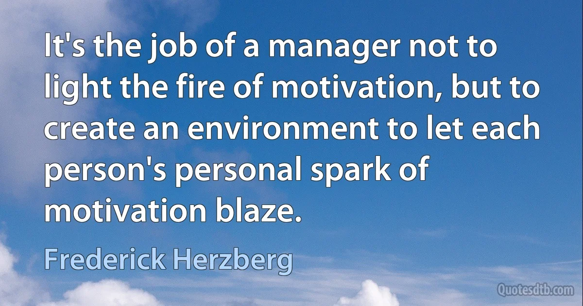 It's the job of a manager not to light the fire of motivation, but to create an environment to let each person's personal spark of motivation blaze. (Frederick Herzberg)