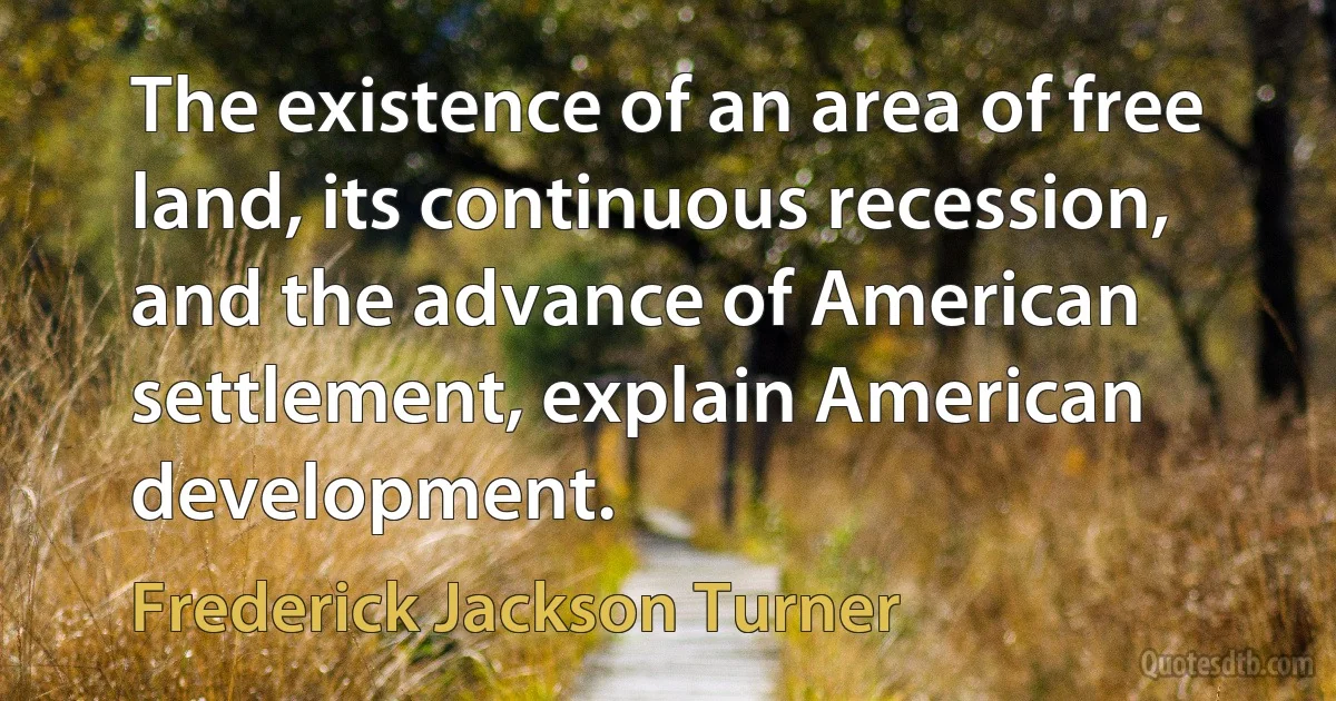 The existence of an area of free land, its continuous recession, and the advance of American settlement, explain American development. (Frederick Jackson Turner)