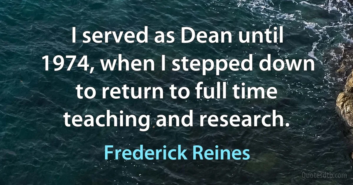 I served as Dean until 1974, when I stepped down to return to full time teaching and research. (Frederick Reines)