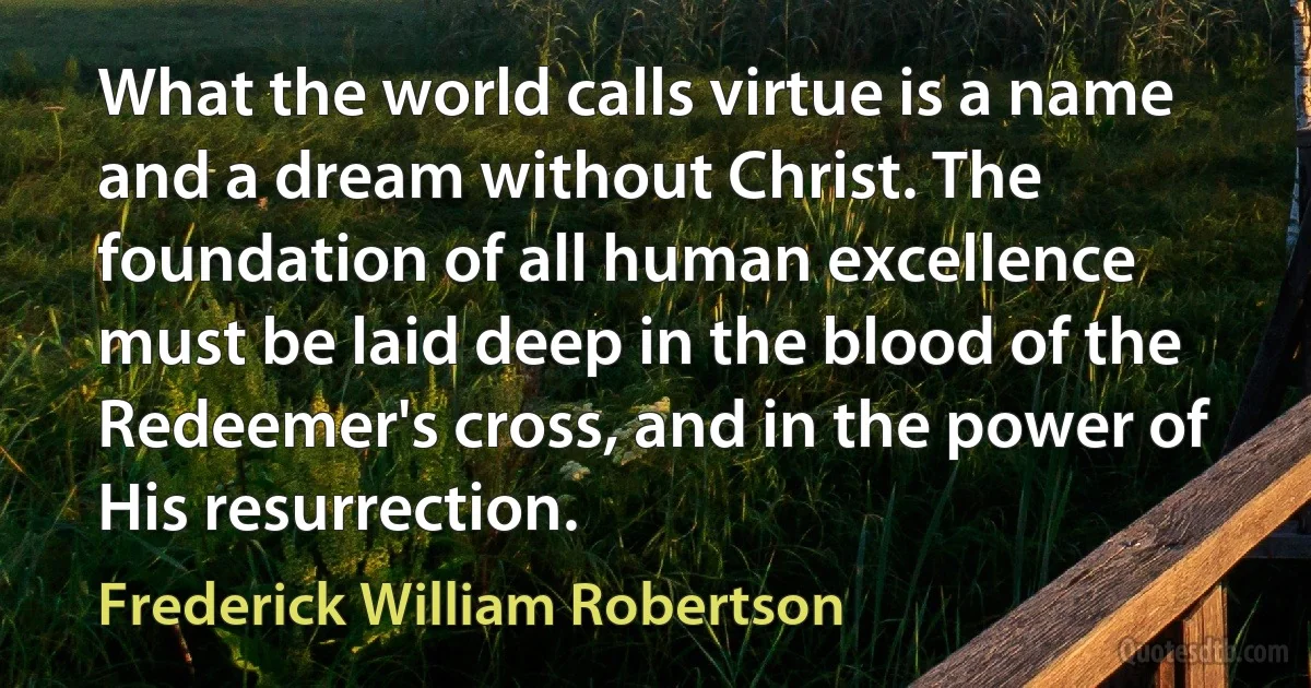 What the world calls virtue is a name and a dream without Christ. The foundation of all human excellence must be laid deep in the blood of the Redeemer's cross, and in the power of His resurrection. (Frederick William Robertson)