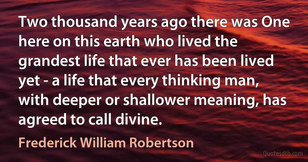 Two thousand years ago there was One here on this earth who lived the grandest life that ever has been lived yet - a life that every thinking man, with deeper or shallower meaning, has agreed to call divine. (Frederick William Robertson)