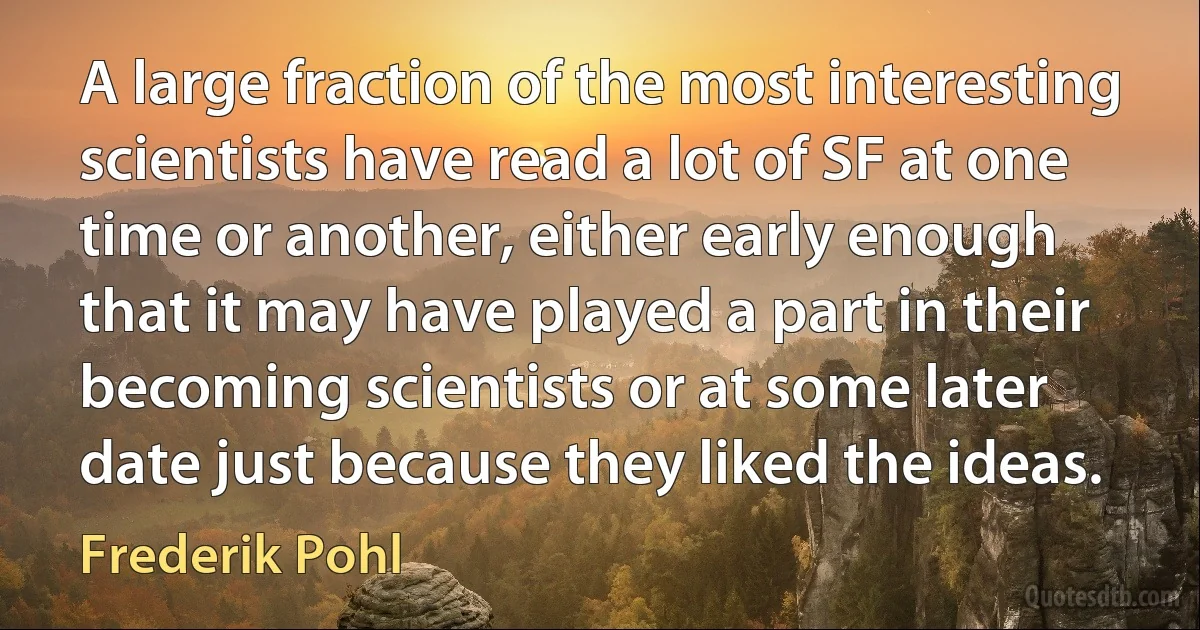 A large fraction of the most interesting scientists have read a lot of SF at one time or another, either early enough that it may have played a part in their becoming scientists or at some later date just because they liked the ideas. (Frederik Pohl)