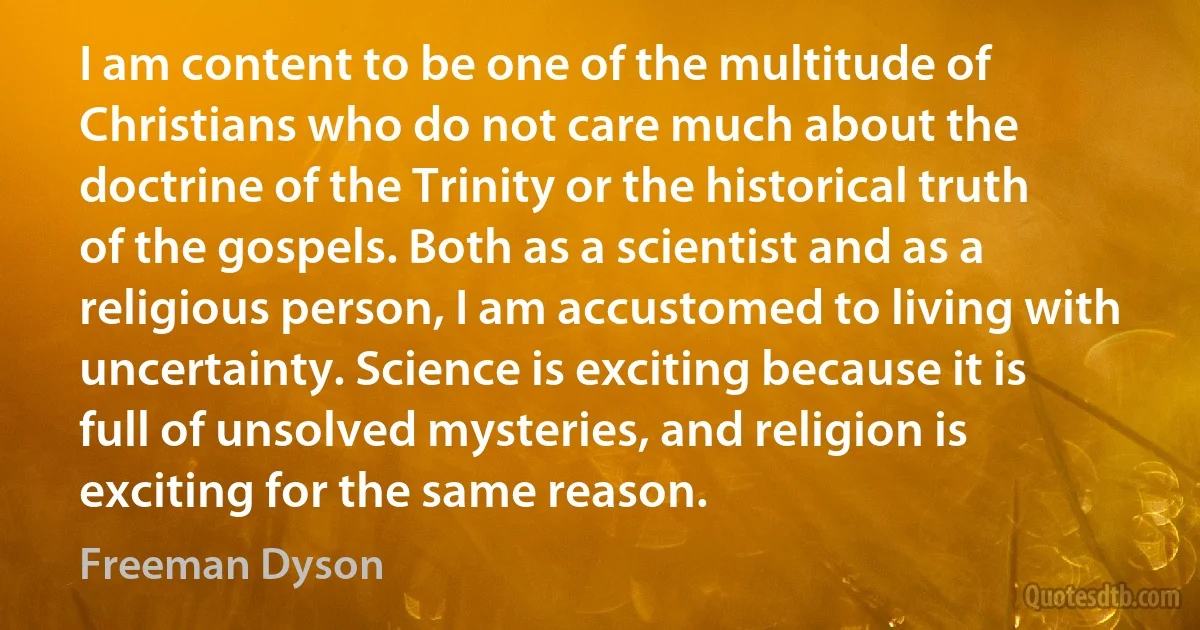 I am content to be one of the multitude of Christians who do not care much about the doctrine of the Trinity or the historical truth of the gospels. Both as a scientist and as a religious person, I am accustomed to living with uncertainty. Science is exciting because it is full of unsolved mysteries, and religion is exciting for the same reason. (Freeman Dyson)