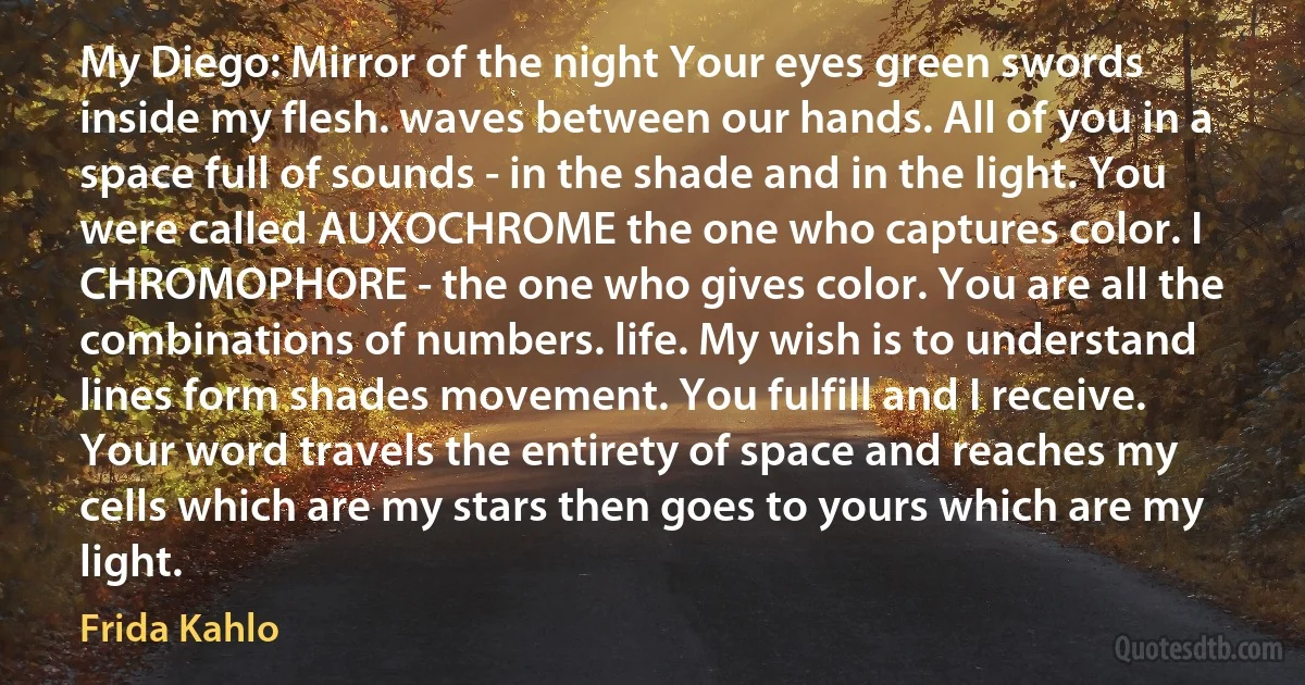 My Diego: Mirror of the night Your eyes green swords inside my flesh. waves between our hands. All of you in a space full of sounds - in the shade and in the light. You were called AUXOCHROME the one who captures color. I CHROMOPHORE - the one who gives color. You are all the combinations of numbers. life. My wish is to understand lines form shades movement. You fulfill and I receive. Your word travels the entirety of space and reaches my cells which are my stars then goes to yours which are my light. (Frida Kahlo)