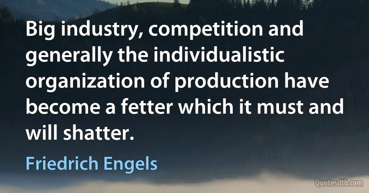 Big industry, competition and generally the individualistic organization of production have become a fetter which it must and will shatter. (Friedrich Engels)