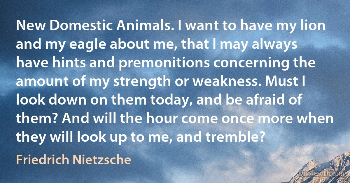 New Domestic Animals. I want to have my lion and my eagle about me, that I may always have hints and premonitions concerning the amount of my strength or weakness. Must I look down on them today, and be afraid of them? And will the hour come once more when they will look up to me, and tremble? (Friedrich Nietzsche)